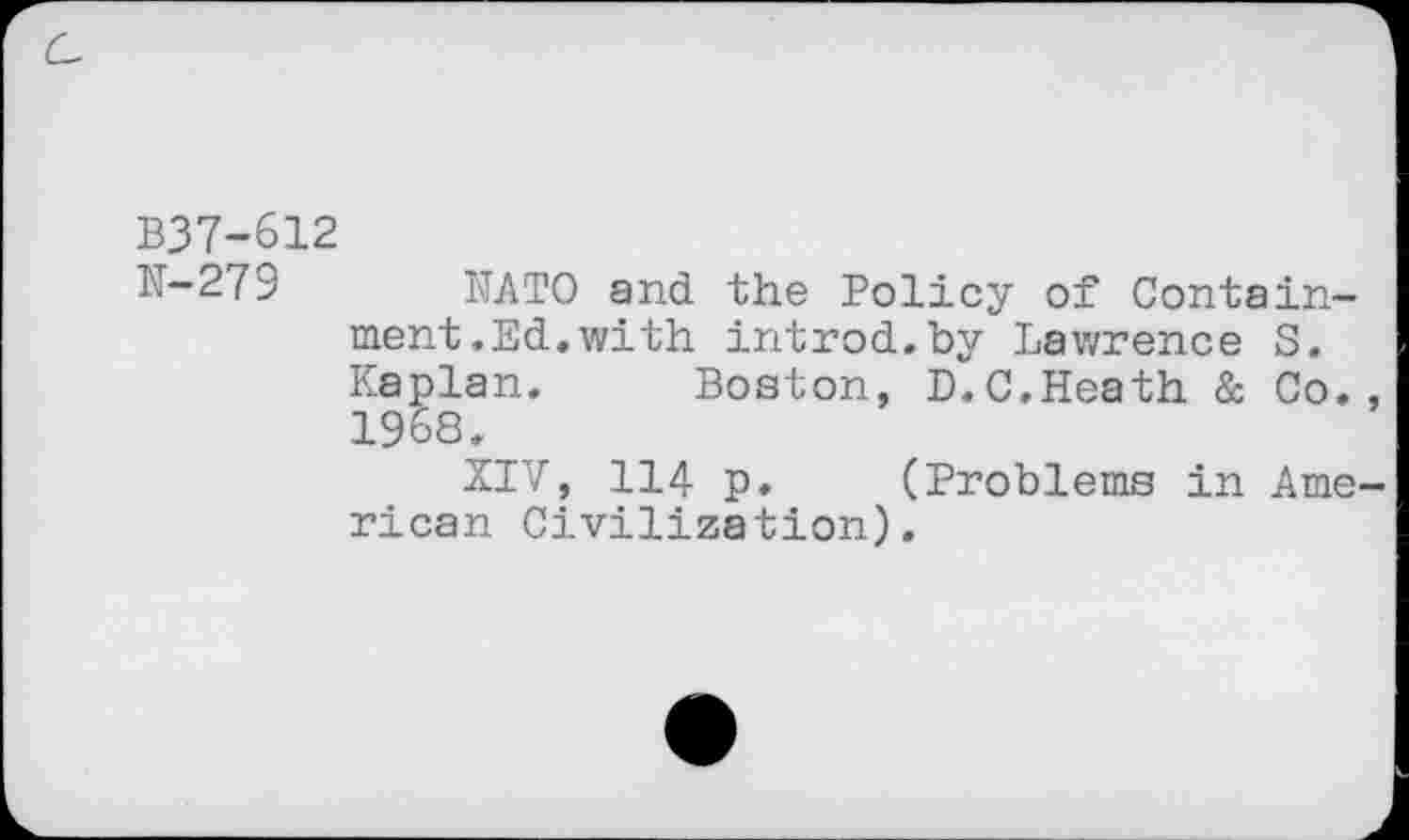 ﻿B37-612
N-279 NATO and the Policy of Containment.Ed. with introd.by Lawrence S. Kaplan. Boston, D.C.Heath & Co., 1968.
XIV, 114 p. (Problems in American Civilization).